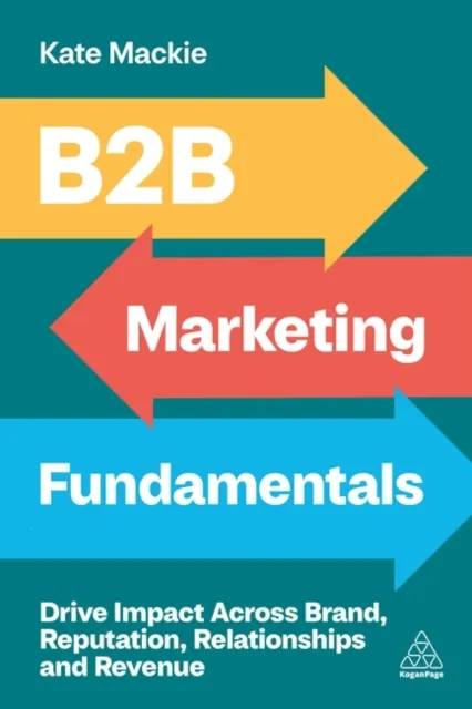 Kogan Page Ltd B2b Marketing Fundamentals : Drive Impact Across Brand, Reputation, Relationships And Revenue