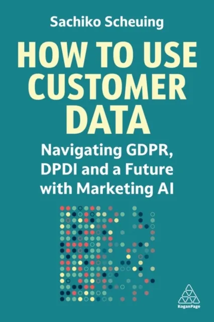 Kogan Page Ltd How To Use Customer Data : Navigating Gdpr, Dpdi And A Future With Marketing Ai