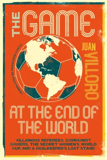 Restless Books The Game At The End Of The World : Villainous Referees, Communist Bakers, The Secret Women'S World Cup, And A Goalkeeper'S Last Stand